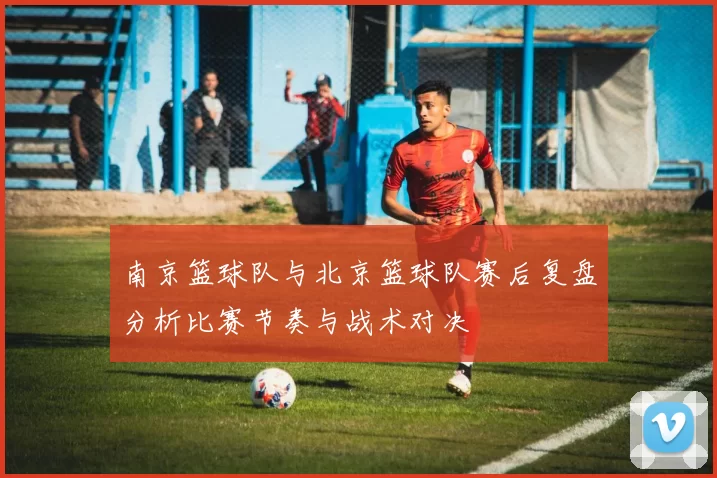 南京篮球队与北京篮球队赛后复盘分析比赛节奏与战术对决