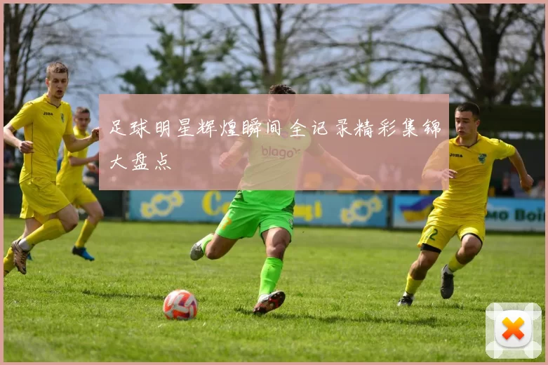 足球明星辉煌瞬间全记录精彩集锦大盘点