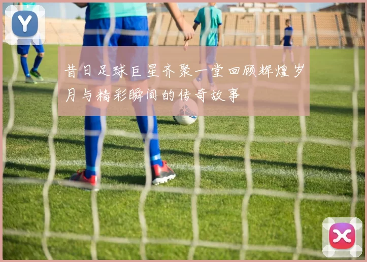 昔日足球巨星齐聚一堂回顾辉煌岁月与精彩瞬间的传奇故事