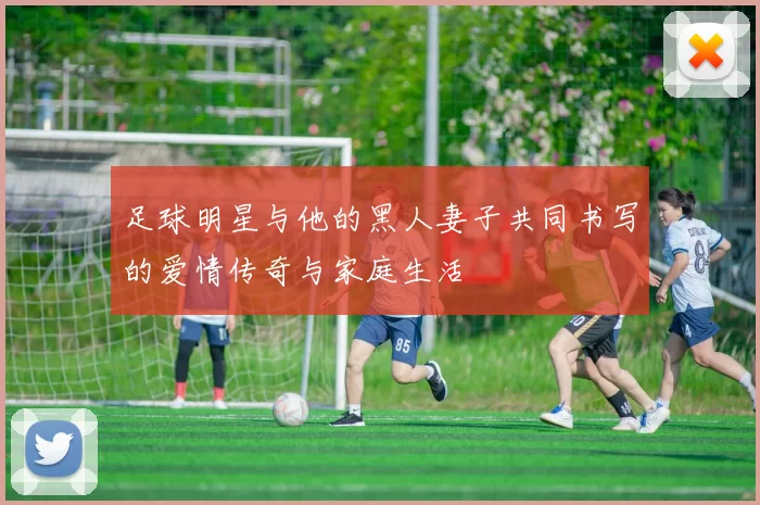 足球明星与他的黑人妻子共同书写的爱情传奇与家庭生活