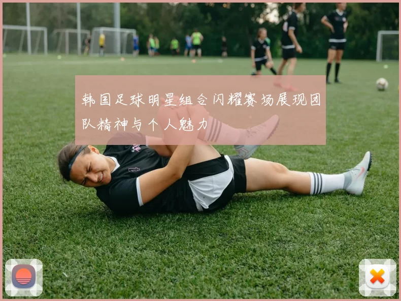 韩国足球明星组合闪耀赛场展现团队精神与个人魅力