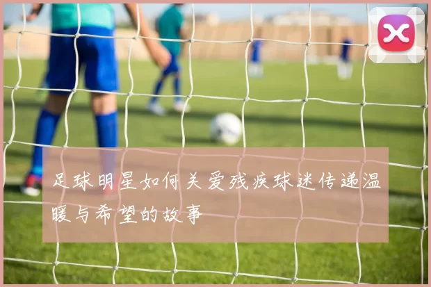 足球明星如何关爱残疾球迷传递温暖与希望的故事